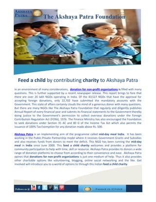 In an environment of many considerations, donation for non-profit organizations is filled with many
questions. This is further supported by a recent newspaper release. This report brings to fore that
there are over 20 lakh NGOs operating in India. Of the 43,527 NGOs that have the approval for
accepting foreign donations, only 22,702 have submitted the mandatory accounts with the
Government. This state of affairs certainly clouds the mind of a generous donor with many questions.
But there are many NGOs like The Akshaya Patra Foundation that regularly and diligently publishes
Annual Report of every financial year and submits its financial statements to the Government thereby
doing justice to the Government’s permission to collect overseas donations under the Foreign
Contribution Regulation Act (FCRA), 1976. The Finance Ministry has also encouraged the Foundation
to seek donations under Section 35 AC and 80 G of the Income Tax Act which also permits the
issuance of 100% Tax Exemption for any donation made above Rs. 500.
Akshaya Patra is an implementing arm of the programme called mid-day meal India. It has been
working in the Public-Private Partnership model where it receives Government Grants and Subsidies
and also receives funds from donors to meet the deficit. This NGO has been running the mid-day
meal in India since June 2000. This feed a child charity welcomes and provides a platform for
community participation to help with time, skill or resource. Akshaya Patra provides its donors a wide
range of donation platforms to choose from according to their convenience and ease. Akshaya Patra
opines that donations for non-profit organizations is just one medium of help. Thus it also provides
other charitable options like volunteering, blogging, online social networking and the like. Get
involved will introduce you to a world of options to through this Indian feed a child charity.
The Akshaya Patra Foundation
Feed a child by contributing charity to Akshaya Patra
Follows us @
 