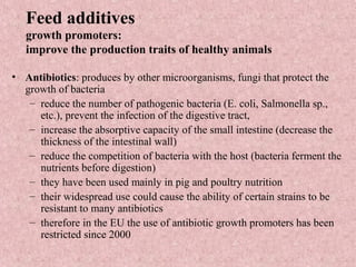 Feed additives
growth promoters:
improve the production traits of healthy animals
• Antibiotics: produces by other microorganisms, fungi that protect the
growth of bacteria
– reduce the number of pathogenic bacteria (E. coli, Salmonella sp.,
etc.), prevent the infection of the digestive tract,
– increase the absorptive capacity of the small intestine (decrease the
thickness of the intestinal wall)
– reduce the competition of bacteria with the host (bacteria ferment the
nutrients before digestion)
– they have been used mainly in pig and poultry nutrition
– their widespread use could cause the ability of certain strains to be
resistant to many antibiotics
– therefore in the EU the use of antibiotic growth promoters has been
restricted since 2000
 