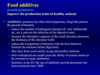 Food additives
growth promoters:
improve the production traits of healthy animals
• Antibiotics: produces by other microorganisms, fungi that protect
the growth of bacteria
– reduce the number of pathogenic bacteria (E. coli, Salmonella
sp., etc.), prevent the infection of the digestive tract,
– increase the absorptive capacity of the small intestine (decrease
the thickness of the intestinal wall)
– reduce the competition of bacteria with the host (bacteria
ferment the nutrients before digestion)
– they have been used mainly in pig and poultry nutrition
– their widespread use could cause the ability of certain strains to
be resistant to many antibiotics
– therefore in the EU the use of antibiotic growth promoters has
been restricted since 2000
 
