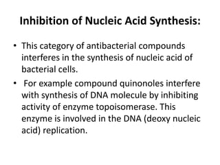 Inhibition of Nucleic Acid Synthesis:
• This category of antibacterial compounds
interferes in the synthesis of nucleic acid of
bacterial cells.
• For example compound quinonoles interfere
with synthesis of DNA molecule by inhibiting
activity of enzyme topoisomerase. This
enzyme is involved in the DNA (deoxy nucleic
acid) replication.
 