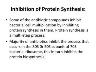 Inhibition of Protein Synthesis:
• Some of the antibiotic compounds inhibit
bacterial cell multiplication by inhibiting
protein synthesis in them. Protein synthesis is
a multi-step process.
• Majority of antibiotics inhibit the process that
occurs in the 30S 0r 50S subunit of 70S
bacterial ribosome, this in turn inhibits the
protein biosynthesis.
 