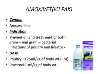 AMOXIVET(ICI PAK)
• Compo.
• Amoxycilline
• Indication
• Prevention and treatment of both
gram + and gram – bacterial
infections of poultry and livestock.
• Dose
• Poultry -0.25ml/kg of body wt.(I.M)
• Livestock-1ml/kg of body wt.
 