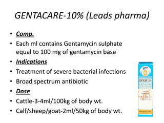 GENTACARE-10% (Leads pharma)
• Comp.
• Each ml contains Gentamycin sulphate
equal to 100 mg of gentamycin base
• Indications
• Treatment of severe bacterial infections
• Broad spectrum antibiotic
• Dose
• Cattle-3-4ml/100kg of body wt.
• Calf/sheep/goat-2ml/50kg of body wt.
 