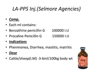 LA-PPS Inj.(Selmore Agencies)
• Comp.
• Each ml contains:
• Benzathine penicillin G 100000 I.U
• Procaline Penicillin G 150000 I.U
• Indications
• Phenmonea, Diarrhea, mastitis, matritis
• Dose
• Cattle/sheep(I.M) -3-6ml/100kg body wt.
 