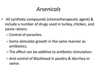 Arsenicals
• All synthetic compounds (chemotherapeutic agent) &
include a number of drugs used in turkey, chicken, and
swine rations.
– Control of parasites.
– Some stimulate growth in the same manner as
antibiotics.
– The effect can be additive to antibiotic stimulation.
– And control of Blackhead in poultry & diarrhea in
swine.
 