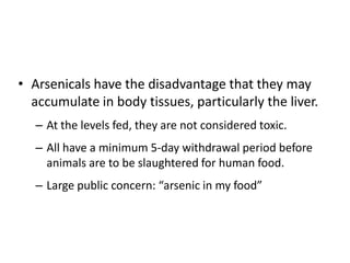 • Arsenicals have the disadvantage that they may
accumulate in body tissues, particularly the liver.
– At the levels fed, they are not considered toxic.
– All have a minimum 5-day withdrawal period before
animals are to be slaughtered for human food.
– Large public concern: “arsenic in my food”
 
