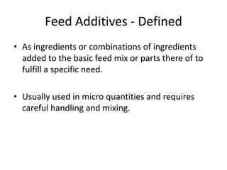Feed Additives - Defined
• As ingredients or combinations of ingredients
added to the basic feed mix or parts there of to
fulfill a specific need.
• Usually used in micro quantities and requires
careful handling and mixing.
 