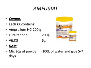 AMFUSTAT
• Compo.
• Each kg contains:
• Amprulium HCl200 g
• Furaltadone 200g
• Vit.K3 5g
• Dose
• Mix 30g of powder in 100L of water and give 5-7
days.
 