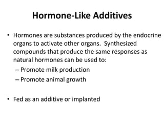 Hormone-Like Additives
• Hormones are substances produced by the endocrine
organs to activate other organs. Synthesized
compounds that produce the same responses as
natural hormones can be used to:
– Promote milk production
– Promote animal growth
• Fed as an additive or implanted
 