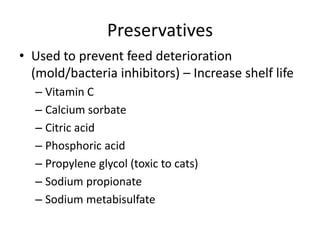 Preservatives
• Used to prevent feed deterioration
(mold/bacteria inhibitors) – Increase shelf life
– Vitamin C
– Calcium sorbate
– Citric acid
– Phosphoric acid
– Propylene glycol (toxic to cats)
– Sodium propionate
– Sodium metabisulfate
 