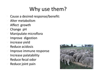 Why use them?
• Cause a desired response/benefit:
 Alter metabolism
 Affect growth
 Change pH
 Manipulate microflora
 Improve digestion
 increase yield
 Reduce acidosis
 Improve immune response
 Increase palatability
 Reduce fecal odor
 Reduce joint pain
 