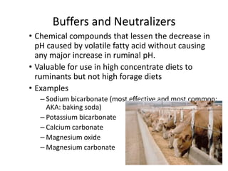 Buffers and Neutralizers
• Chemical compounds that lessen the decrease in
pH caused by volatile fatty acid without causing
any major increase in ruminal pH.
• Valuable for use in high concentrate diets to
ruminants but not high forage diets
• Examples
– Sodium bicarbonate (most effective and most common;
AKA: baking soda)
– Potassium bicarbonate
– Calcium carbonate
– Magnesium oxide
– Magnesium carbonate
 