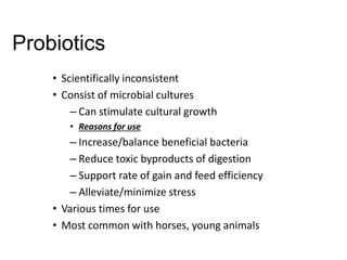 Probiotics
• Scientifically inconsistent
• Consist of microbial cultures
– Can stimulate cultural growth
• Reasons for use
– Increase/balance beneficial bacteria
– Reduce toxic byproducts of digestion
– Support rate of gain and feed efficiency
– Alleviate/minimize stress
• Various times for use
• Most common with horses, young animals
 