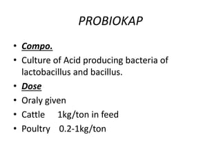 PROBIOKAP
• Compo.
• Culture of Acid producing bacteria of
lactobacillus and bacillus.
• Dose
• Oraly given
• Cattle 1kg/ton in feed
• Poultry 0.2-1kg/ton
 
