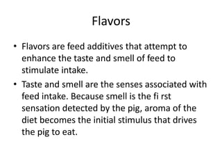 Flavors
• Flavors are feed additives that attempt to
enhance the taste and smell of feed to
stimulate intake.
• Taste and smell are the senses associated with
feed intake. Because smell is the fi rst
sensation detected by the pig, aroma of the
diet becomes the initial stimulus that drives
the pig to eat.
 