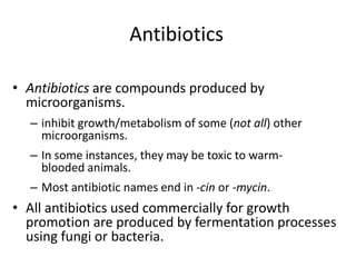 Antibiotics
• Antibiotics are compounds produced by
microorganisms.
– inhibit growth/metabolism of some (not all) other
microorganisms.
– In some instances, they may be toxic to warm-
blooded animals.
– Most antibiotic names end in -cin or -mycin.
• All antibiotics used commercially for growth
promotion are produced by fermentation processes
using fungi or bacteria.
 