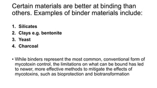 Certain materials are better at binding than
others. Examples of binder materials include:
1. Silicates
2. Clays e.g. bentonite
3. Yeast
4. Charcoal
• While binders represent the most common, conventional form of
mycotoxin control, the limitations on what can be bound has led
to newer, more effective methods to mitigate the effects of
mycotoxins, such as bioprotection and biotransformation
 