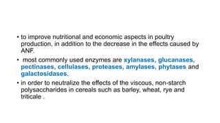 • to improve nutritional and economic aspects in poultry
production, in addition to the decrease in the effects caused by
ANF.
• most commonly used enzymes are xylanases, glucanases,
pectinases, cellulases, proteases, amylases, phytases and
galactosidases.
• in order to neutralize the effects of the viscous, non-starch
polysaccharides in cereals such as barley, wheat, rye and
triticale .
 