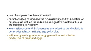 • use of enzymes has been extended
• carbohydrases to increase the bioavailability and assimilation of
nutrients, as well as the reduction in digestive problems due to
the decrease in viscosity.
• when xylanases and β-glucanases are added to the diet lead to
better organoleptic matters, egg yolk color.
• with α-amylases greater energy generation and a better
production of meat and eggs
 
