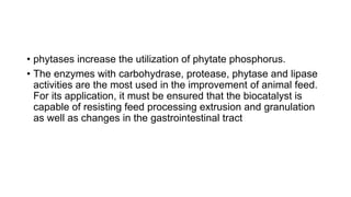 • phytases increase the utilization of phytate phosphorus.
• The enzymes with carbohydrase, protease, phytase and lipase
activities are the most used in the improvement of animal feed.
For its application, it must be ensured that the biocatalyst is
capable of resisting feed processing extrusion and granulation
as well as changes in the gastrointestinal tract
 