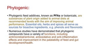 Phytogenic:
• Phytogenic feed additives, known as PFAs or botanicals, are
substances of plant origin added to animal diets at
recommended levels with the aim of improving animal
performance. Essential oils, herbs and spices all serve as
sources for bioactive ingredients, e.g. phenols and flavonoids
• Numerous studies have demonstrated that phytogenic
compounds have a variety of functions, including
antimicrobial/antiviral, antioxidative and anti-inflammation
effects and improvement in the palatability of feed and gut
development/health.
 