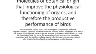 molecules of botanical origin
that improve the physiological
functioning of organs, and
therefore the productive
performance of birds
anti-nutritional factors (ANF) such as antigenic components, raffinose
oligosaccharides, saponins, protease inhibitors, tannins, lectins and phytic acid, which
are unable to be digested by monogastric animals. The presence of ANF can increase
the digesta viscosity, decrease the absorption of nutrients and has even been
associated with the incidence of pathogenic infections such as necrotic enteritis
affecting the health of poultry and increasing production costs
 