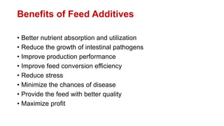 Benefits of Feed Additives
• Better nutrient absorption and utilization
• Reduce the growth of intestinal pathogens
• Improve production performance
• Improve feed conversion efficiency
• Reduce stress
• Minimize the chances of disease
• Provide the feed with better quality
• Maximize profit
 