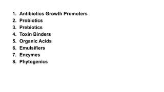 1. Antibiotics Growth Promoters
2. Probiotics
3. Prebiotics
4. Toxin Binders
5. Organic Acids
6. Emulsifiers
7. Enzymes
8. Phytogenics
 