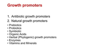 Growth promoters
1. Antibiotic growth promoters
2. Natural growth promoters
• Prebiotics
• Probiotics
• Symbiotic
• Organic Acids
• Herbal (Phytogenic) growth promoters
• Enzymes
• Vitamins and Minerals
 