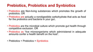 Prebiotics, Probiotics and Synbiotics
• Prebiotics are Non-living substances which promotes the growth of
probiotics. OR
• Prebiotics are actually a nondigestible carbohydrate that acts as food
for the probiotics and bacteria in your gut..
• Probiotics are the microbial culture which promote gut health through
competitive exclusion. OR
• Probiotics as “live microorganisms which administered in adequate
amounts confer a health benefit on the host”.
• Prebiotics + Probiotics = Synbiotics
 