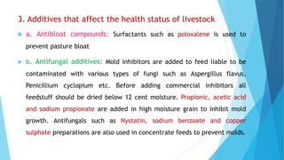 3. Additives that affect the health status of livestock
 a. Antibloat compounds: Surfactants such as poloxalene is used to
prevent pasture bloat
 b. Antifungal additives: Mold inhibitors are added to feed liable to be
contaminated with various types of fungi such as Aspergillus flavus,
Penicillium cyclopium etc. Before adding commercial inhibitors all
feedstuff should be dried below 12 cent moisture. Propionic, acetic acid
and sodium propionate are added in high moisture grain to inhibit mold
growth. Antifungals such as Nystatin, sodium benzoate and copper
sulphate preparations are also used in concentrate feeds to prevent molds.
 