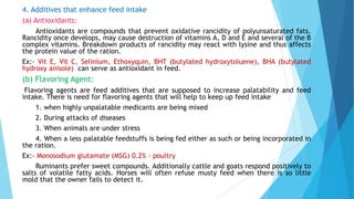 4. Additives that enhance feed intake
(a) Antioxidants:
Antioxidants are compounds that prevent oxidative rancidity of polyunsaturated fats.
Rancidity once develops, may cause destruction of vitamins A, D and E and several of the B
complex vitamins. Breakdown products of rancidity may react with lysine and thus affects
the protein value of the ration.
Ex:- Vit E, Vit C, Selinium, Ethoxyquin, BHT (butylated hydroxytoluene), BHA (butylated
hydroxy anisole) can serve as antioxidant in feed.
(b) Flavoring Agent:
Flavoring agents are feed additives that are supposed to increase palatability and feed
intake. There is need for flavoring agents that will help to keep up feed intake
1. when highly unpalatable medicants are being mixed
2. During attacks of diseases
3. When animals are under stress
4. When a less palatable feedstuffs is being fed either as such or being incorporated in
the ration.
Ex:- Monosodium glutamate (MSG) 0.2% - poultry
Ruminants prefer sweet compounds. Additionally cattle and goats respond positively to
salts of volatile fatty acids. Horses will often refuse musty feed when there is so little
mold that the owner fails to detect it.
 
