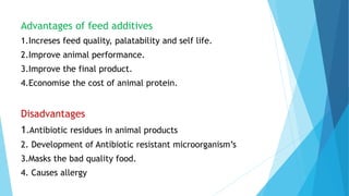Advantages of feed additives
1.Increses feed quality, palatability and self life.
2.Improve animal performance.
3.Improve the final product.
4.Economise the cost of animal protein.
Disadvantages
1.Antibiotic residues in animal products
2. Development of Antibiotic resistant microorganism’s
3.Masks the bad quality food.
4. Causes allergy
 