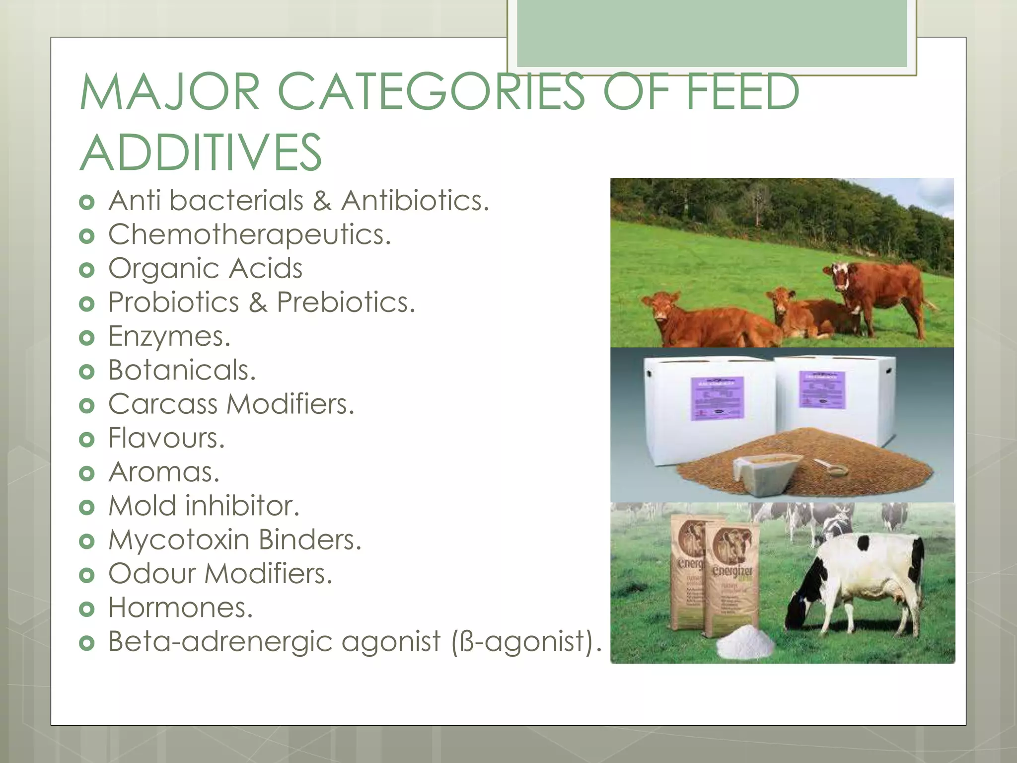MAJOR CATEGORIES OF FEED
ADDITIVES
 Anti bacterials & Antibiotics.
 Chemotherapeutics.
 Organic Acids
 Probiotics & Prebiotics.
 Enzymes.
 Botanicals.
 Carcass Modifiers.
 Flavours.
 Aromas.
 Mold inhibitor.
 Mycotoxin Binders.
 Odour Modifiers.
 Hormones.
 Beta-adrenergic agonist (ß-agonist).
 