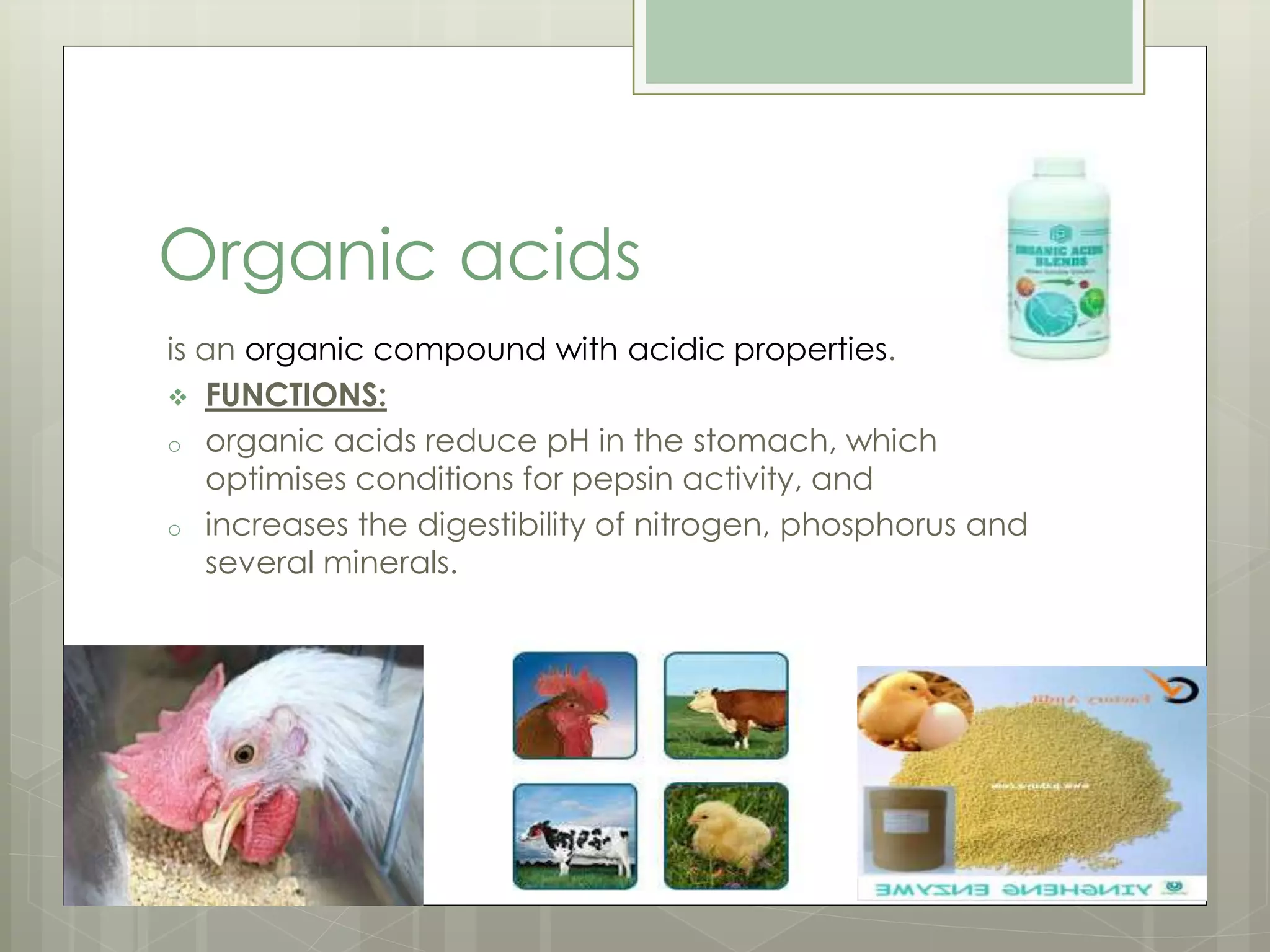 Organic acids
is an organic compound with acidic properties.
 FUNCTIONS:
o organic acids reduce pH in the stomach, which
optimises conditions for pepsin activity, and
o increases the digestibility of nitrogen, phosphorus and
several minerals.
 