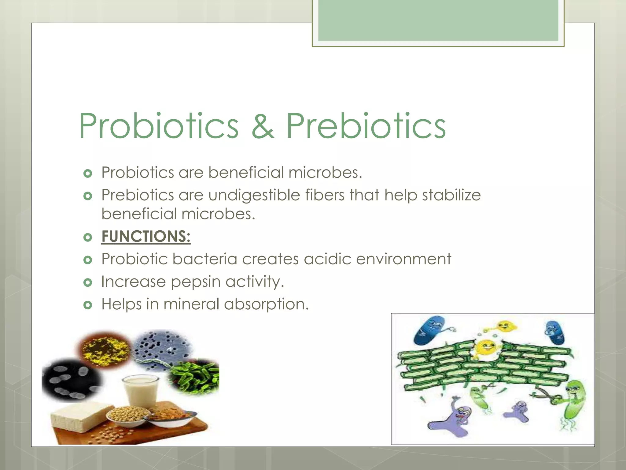 Probiotics & Prebiotics
 Probiotics are beneficial microbes.
 Prebiotics are undigestible fibers that help stabilize
beneficial microbes.
 FUNCTIONS:
 Probiotic bacteria creates acidic environment
 Increase pepsin activity.
 Helps in mineral absorption.
 