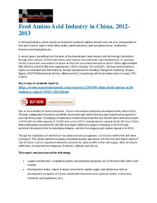 Feed Amino Acid Industry in China, 2012-
2013
In the feed industry, amino acid is an important nutritional additive whose main role is to compensate for
the lack of amino acids in feed. Most widely used feed amino acid comprises lysine, methionine,
threonine and tryptophan etc.
In recent years, benefiting from the push of the downstream feed industry and technology introduction
through joint venture, China’s feed amino acid industry has embraced rapid development. In particular,
China’s output and consumption of lysine as the most consumed feed amino acid in China approximated
855,000 tons and 610,000 tons respectively in 2012, rising by 14% and 22%. Chinese lysine market is
highly concentrated and dominated by several manufacturers including Changchun Dacheng, Ningxia
Eppen, COFCO Biochemical (Anhui), Meihua and CJ (Liaocheng) with total market share of nearly 79%
in 2012.
Buy a copy of complete report @
http://www.reportsnreports.com/reports/239198-china-feed-amino-acid-
industry-report-2012-2013.html
Duo to the limitation of technical barriers, China’s homemade methionine developed slowly before 2010.
Through independent innovation and M&A, the homemade methionine has seen significant progression
over last three years. Chongqing Unisplendour Chemical launched the first homemade methionine project
in 2010 with an initial capacity of 10,000 tons; and in 2012, Unisplendour’s capacity hit 60,000 tons. China
National BlueStar launched the 140,000 tons liquid methionine project in Nanjing in 2010 through
technical introduction from its subsidiary-Adisseo, and the first-stage project started operation in 2012.
Though the localization of methionine has achieved some progresses, but China’s methionine still relies
on imports. The actual methionine supply (including imports) was about 193,700 tons and import volume?
133,473 tons in 2012. Imported methionine accounts for close to 69% of the total supply. Most of China’s
methionine is imported from Degussa, Sumitomo, Adisseo and Novus.
This report resolves around the followings:
 supply and demand, competition pattern, development prospects, etc of Chinese feed amino acid
market;
 Development status, import & export, price trend, market supply and demand as well as
development prospects of China’s subdivided feed amino acid products (lysine, methionine,
threonine and tryptophan, etc.);
 