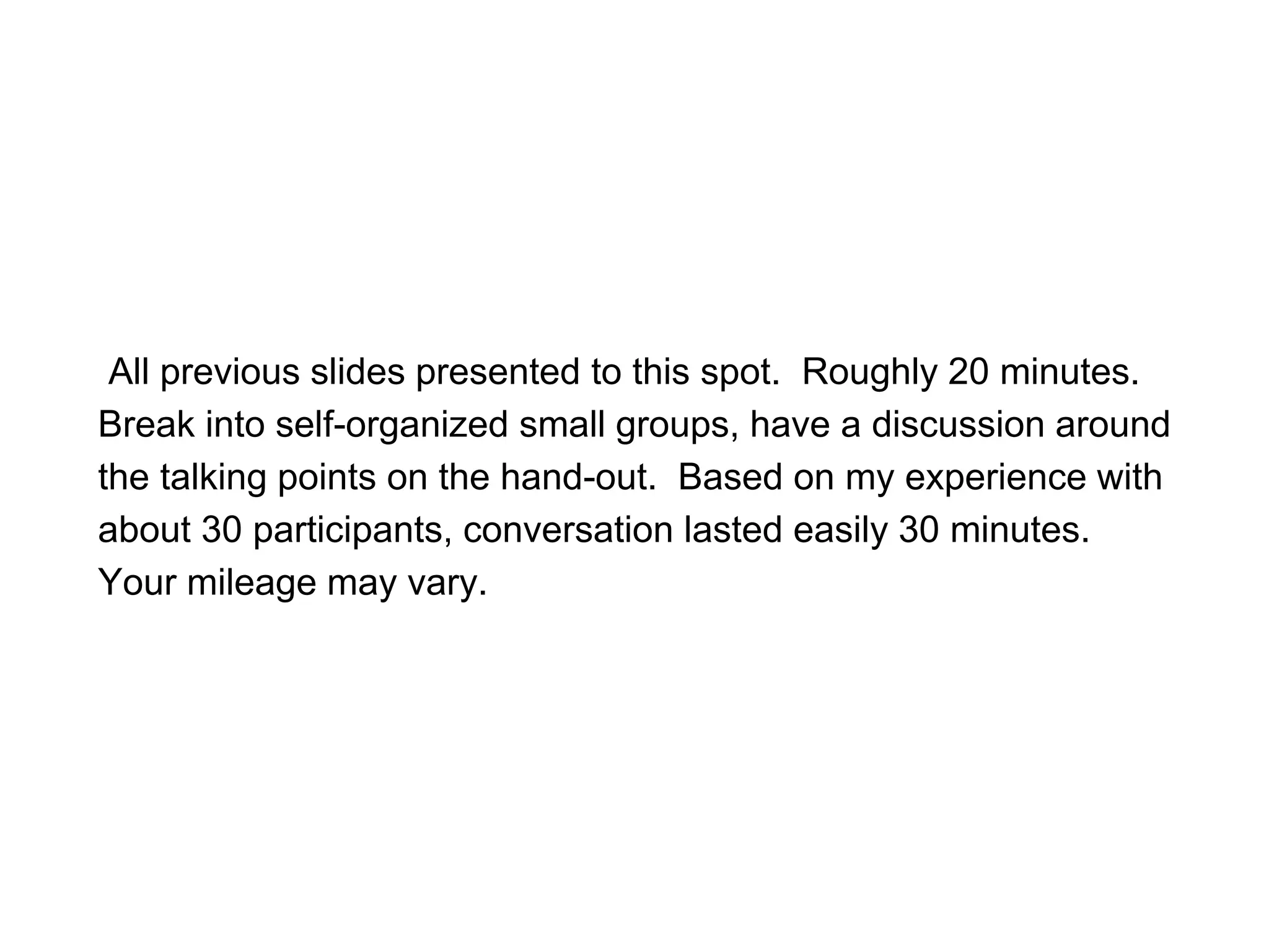 All previous slides presented to this spot. Roughly 20 minutes.
Break into self-organized small groups, have a discussion around
the talking points on the hand-out. Based on my experience with
about 30 participants, conversation lasted easily 30 minutes.
Your mileage may vary.
 