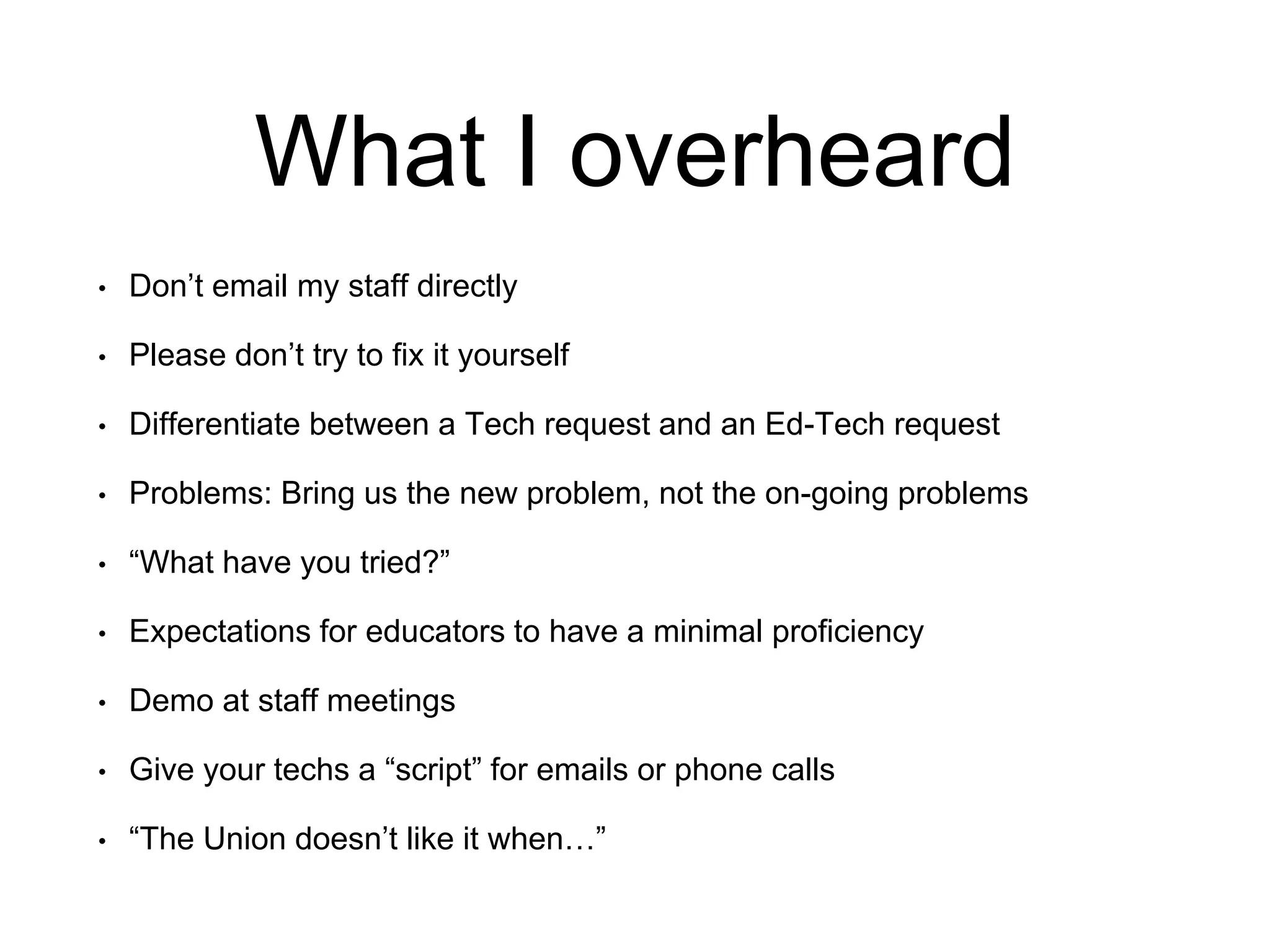 What I overheard
• Don’t email my staff directly
• Please don’t try to fix it yourself
• Differentiate between a Tech request and an Ed-Tech request
• Problems: Bring us the new problem, not the on-going problems
• “What have you tried?”
• Expectations for educators to have a minimal proficiency
• Demo at staff meetings
• Give your techs a “script” for emails or phone calls
• “The Union doesn’t like it when…”
 