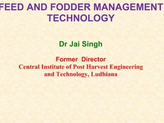 FEED AND FODDER MANAGEMENT
TECHNOLOGY
Dr Jai Singh
Former Director
Central Institute of Post Harvest Engineering
and Technology, Ludhiana
 