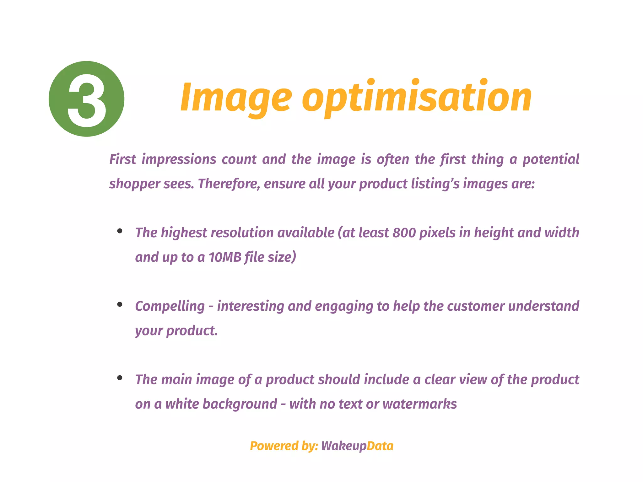 3 Image optimisation
First impressions count and the image is often the first thing a potential
shopper sees. Therefore, ensure all your product listing’s images are:
• The highest resolution available (at least 800 pixels in height and width
and up to a 10MB file size)
• Compelling - interesting and engaging to help the customer understand
your product. 
• The main image of a product should include a clear view of the product
on a white background - with no text or watermarks
Powered by: WakeupData
 