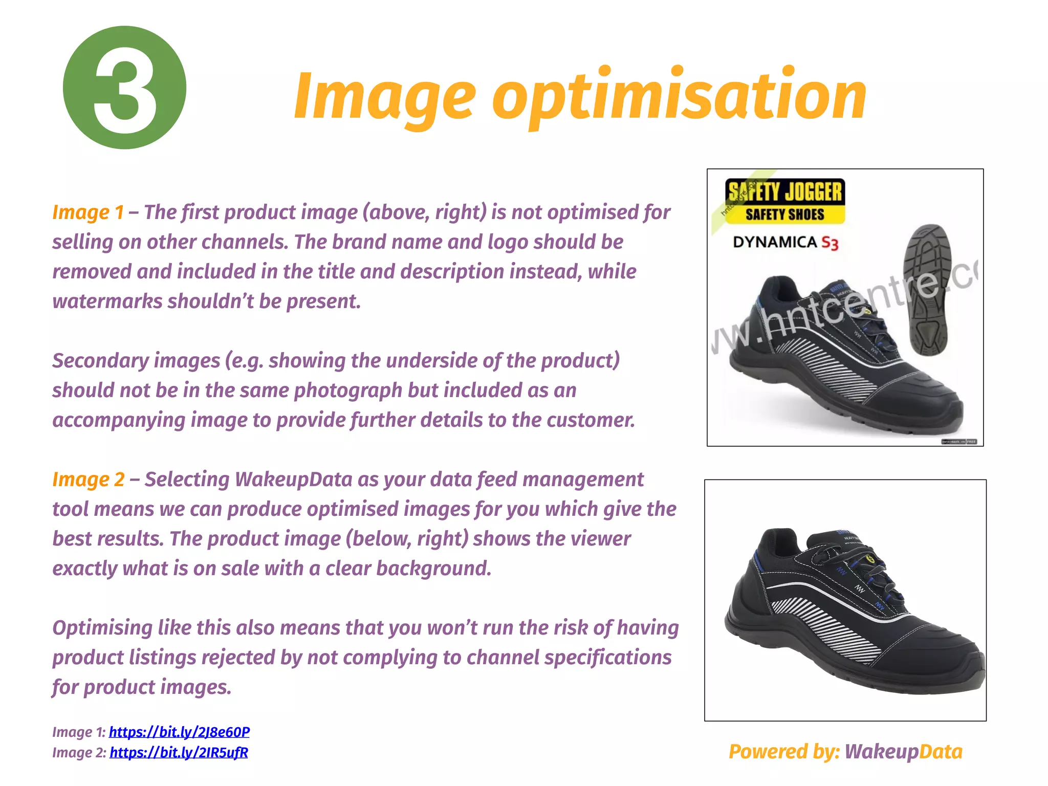 3 Image optimisation
Powered by: WakeupData
Image 1 – The first product image (above, right) is not optimised for
selling on other channels. The brand name and logo should be
removed and included in the title and description instead, while
watermarks shouldn’t be present.  
 
Secondary images (e.g. showing the underside of the product)
should not be in the same photograph but included as an
accompanying image to provide further details to the customer.
Image 2 – Selecting WakeupData as your data feed management
tool means we can produce optimised images for you which give the
best results. The product image (below, right) shows the viewer
exactly what is on sale with a clear background.
Optimising like this also means that you won’t run the risk of having
product listings rejected by not complying to channel specifications
for product images.
Image 1: https://bit.ly/2J8e60P  
Image 2: https://bit.ly/2IR5ufR
 