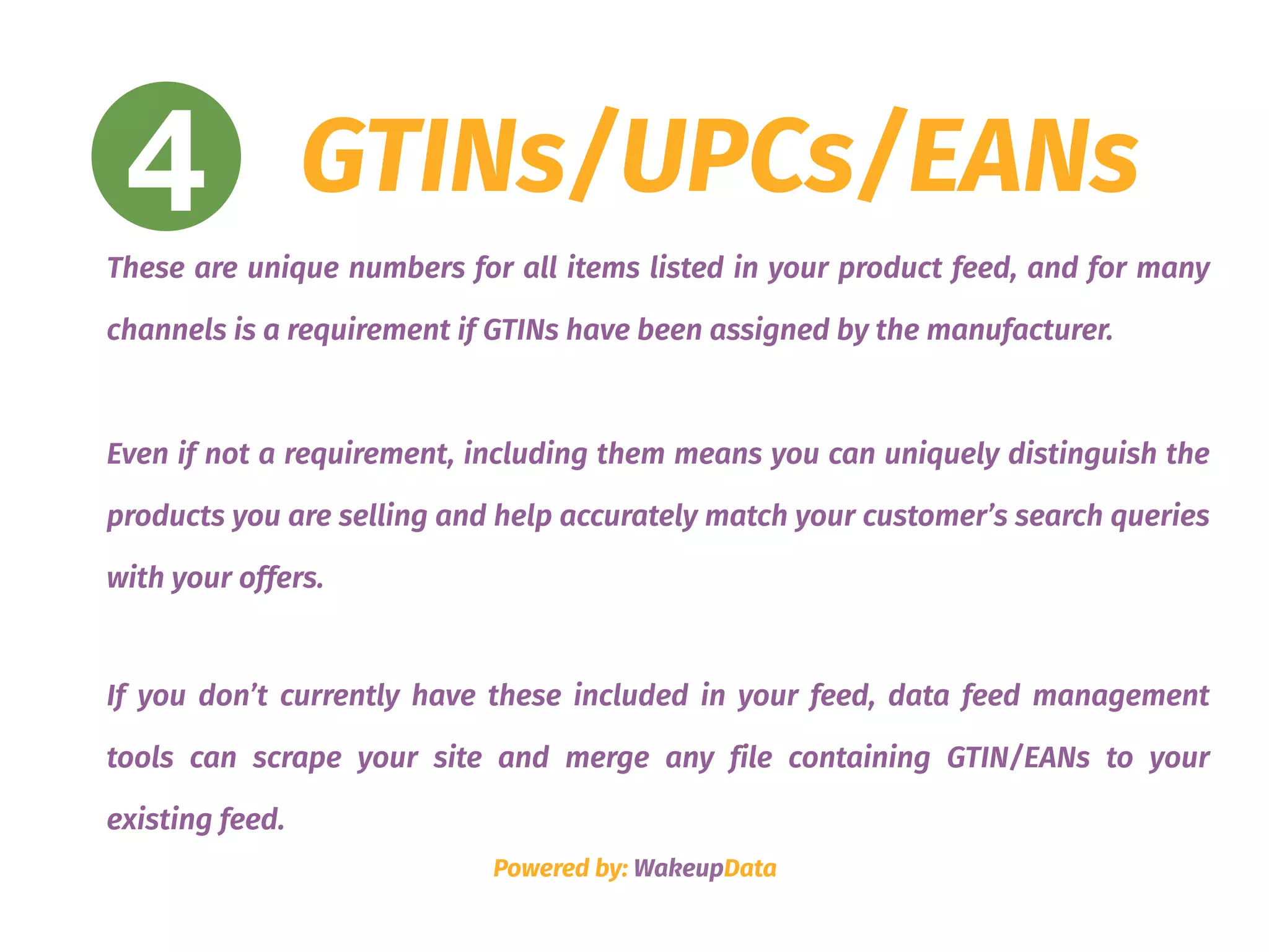 4 GTINs/UPCs/EANs
These are unique numbers for all items listed in your product feed, and for many
channels is a requirement if GTINs have been assigned by the manufacturer.
Even if not a requirement, including them means you can uniquely distinguish the
products you are selling and help accurately match your customer’s search queries
with your offers.
If you don’t currently have these included in your feed, data feed management
tools can scrape your site and merge any file containing GTIN/EANs to your
existing feed.
Powered by: WakeupData
 