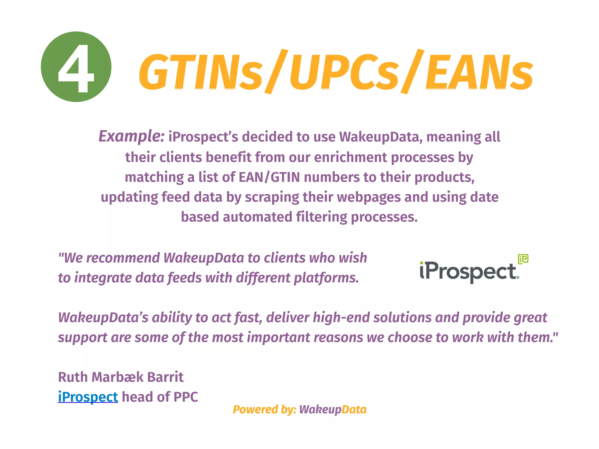 4 GTINs/UPCs/EANs
"We recommend WakeupData to clients who wish  
to integrate data feeds with different platforms.
WakeupData’s ability to act fast, deliver high-end solutions and provide great
support are some of the most important reasons we choose to work with them."
Ruth Marbæk Barrit
iProspect head of PPC
Powered by: WakeupData
Example: iProspect’s decided to use WakeupData, meaning all
their clients benefit from our enrichment processes by
matching a list of EAN/GTIN numbers to their products,
updating feed data by scraping their webpages and using date
based automated filtering processes.
 