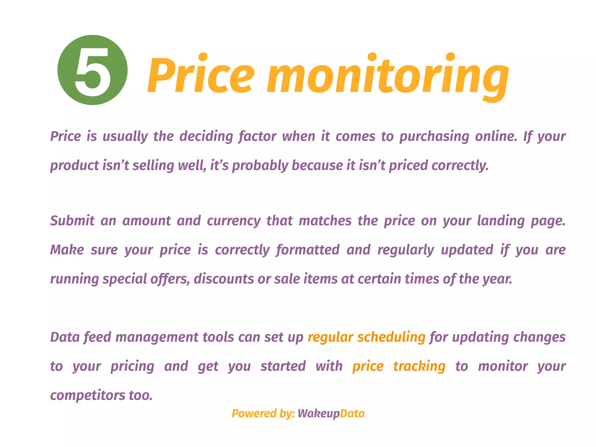 5 Price monitoring
Price is usually the deciding factor when it comes to purchasing online. If your
product isn’t selling well, it’s probably because it isn’t priced correctly.
Submit an amount and currency that matches the price on your landing page.
Make sure your price is correctly formatted and regularly updated if you are
running special offers, discounts or sale items at certain times of the year.  
Data feed management tools can set up regular scheduling for updating changes
to your pricing and get you started with price tracking to monitor your
competitors too.
Powered by: WakeupData
 