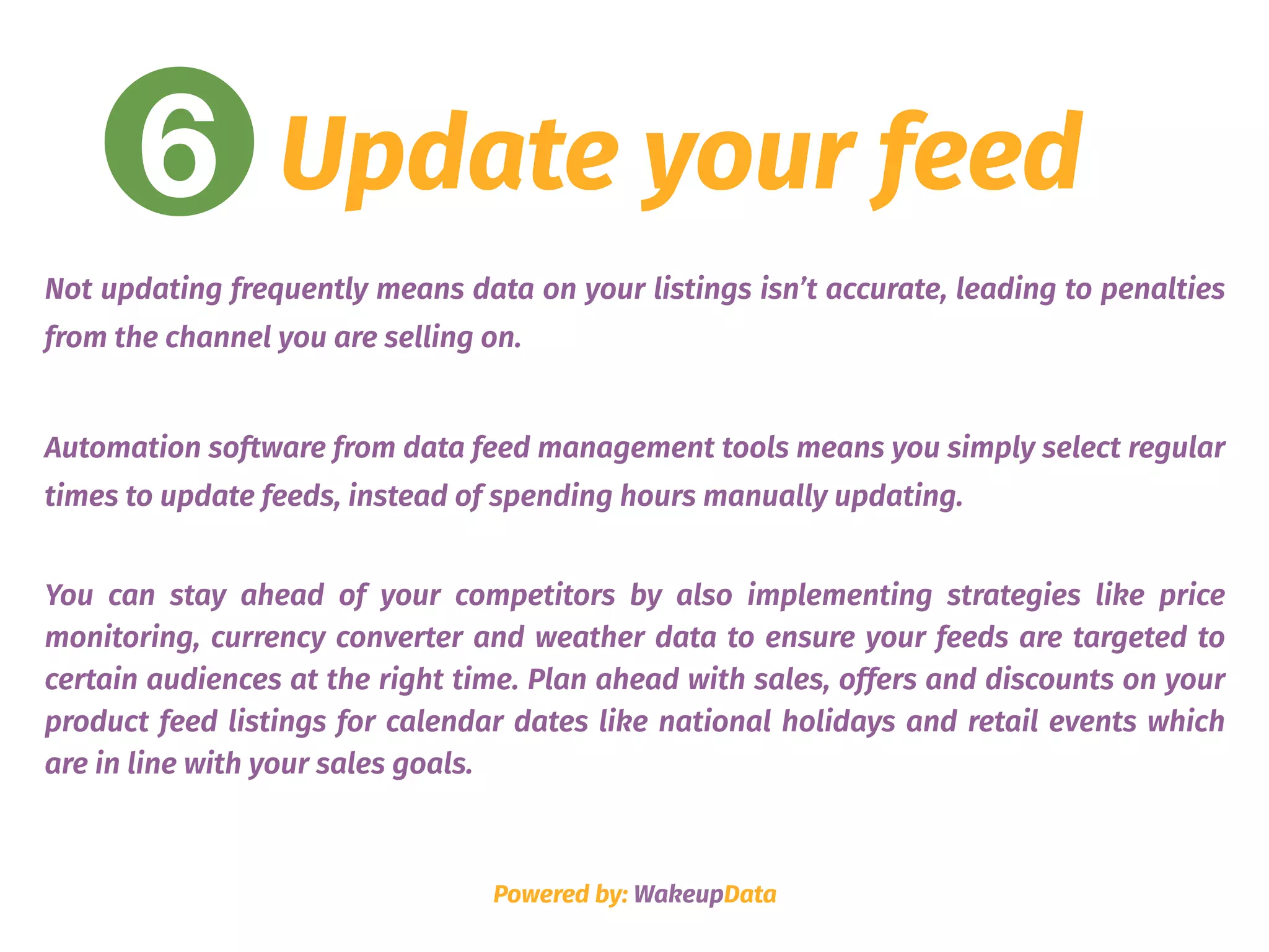 6 Update your feed
Not updating frequently means data on your listings isn’t accurate, leading to penalties
from the channel you are selling on.
Automation software from data feed management tools means you simply select regular
times to update feeds, instead of spending hours manually updating.
You can stay ahead of your competitors by also implementing strategies like price
monitoring, currency converter and weather data to ensure your feeds are targeted to
certain audiences at the right time. Plan ahead with sales, offers and discounts on your
product feed listings for calendar dates like national holidays and retail events which
are in line with your sales goals.
Powered by: WakeupData
 