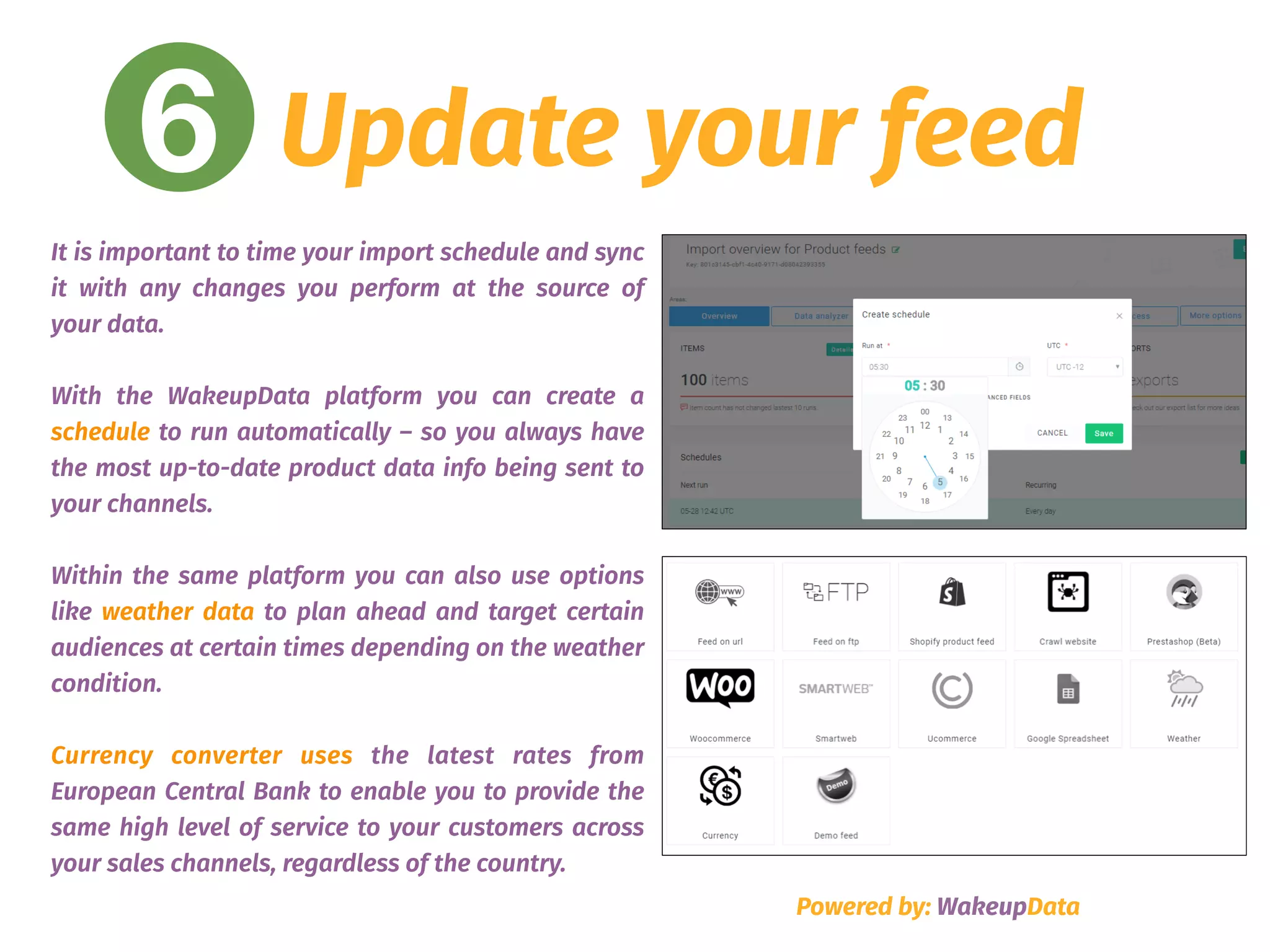 6 Update your feed
Powered by: WakeupData
It is important to time your import schedule and sync
it with any changes you perform at the source of
your data.
With the WakeupData platform you can create a
schedule to run automatically – so you always have
the most up-to-date product data info being sent to
your channels.
Within the same platform you can also use options
like weather data to plan ahead and target certain
audiences at certain times depending on the weather
condition.
Currency converter uses the latest rates from
European Central Bank to enable you to provide the
same high level of service to your customers across
your sales channels, regardless of the country.
 