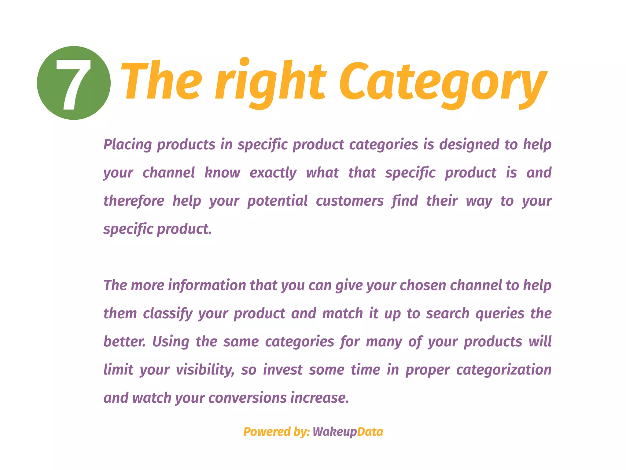7 The right Category
Placing products in specific product categories is designed to help
your channel know exactly what that specific product is and
therefore help your potential customers find their way to your
specific product.
The more information that you can give your chosen channel to help
them classify your product and match it up to search queries the
better. Using the same categories for many of your products will
limit your visibility, so invest some time in proper categorization
and watch your conversions increase.
Powered by: WakeupData
 