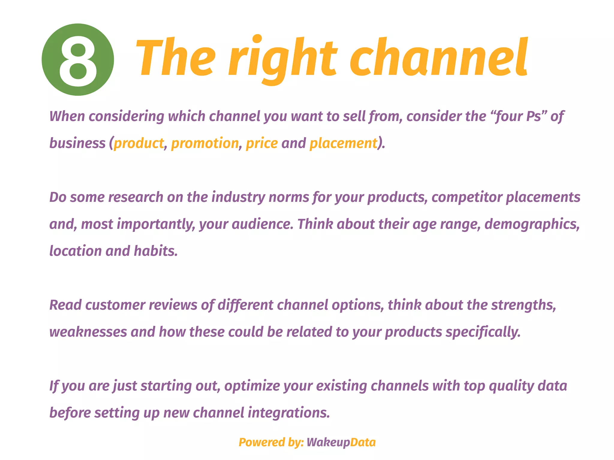 8 The right channel
When considering which channel you want to sell from, consider the “four Ps” of
business (product, promotion, price and placement). 
Do some research on the industry norms for your products, competitor placements
and, most importantly, your audience. Think about their age range, demographics,
location and habits.
Read customer reviews of different channel options, think about the strengths,
weaknesses and how these could be related to your products specifically.
If you are just starting out, optimize your existing channels with top quality data
before setting up new channel integrations.
Powered by: WakeupData
 