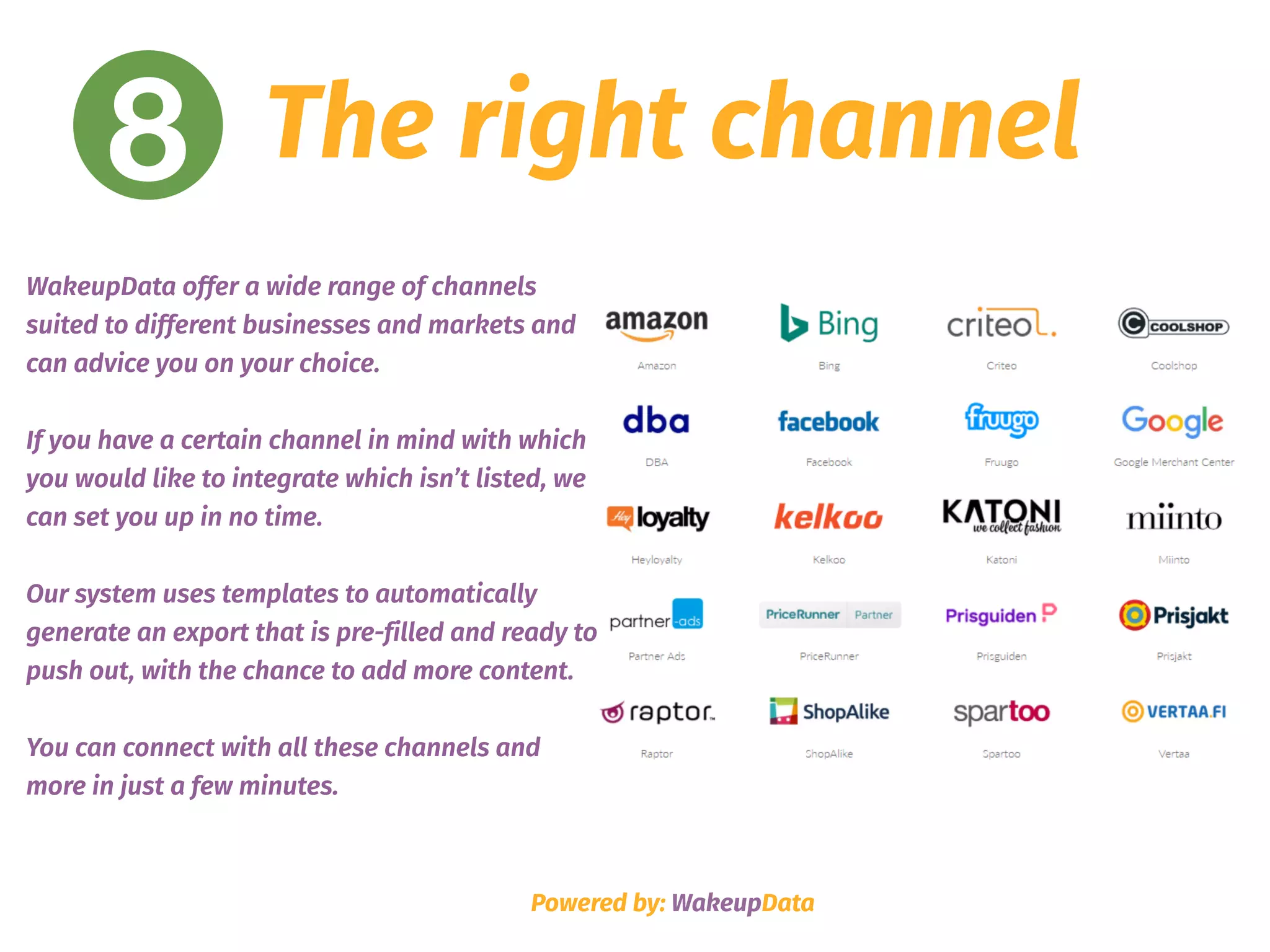 8 The right channel
Powered by: WakeupData
WakeupData offer a wide range of channels
suited to different businesses and markets and
can advice you on your choice.
If you have a certain channel in mind with which
you would like to integrate which isn’t listed, we
can set you up in no time.
Our system uses templates to automatically
generate an export that is pre-filled and ready to
push out, with the chance to add more content.
You can connect with all these channels and
more in just a few minutes.
 